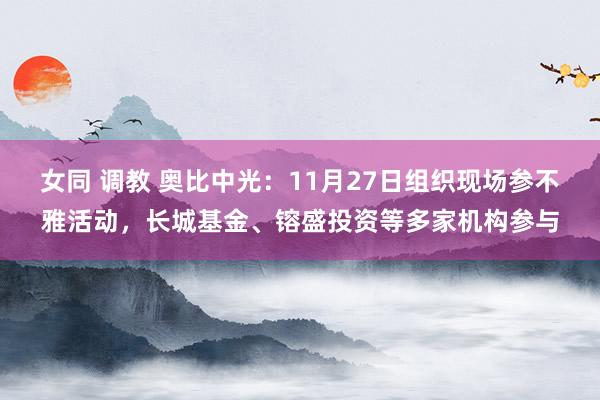 女同 调教 奥比中光：11月27日组织现场参不雅活动，长城基金、镕盛投资等多家机构参与