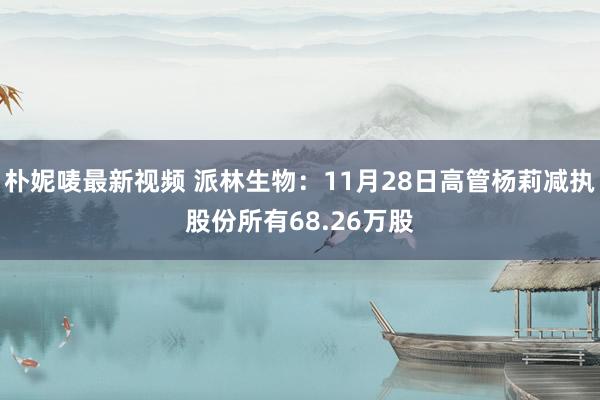 朴妮唛最新视频 派林生物：11月28日高管杨莉减执股份所有68.26万股