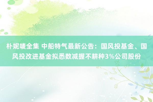 朴妮唛全集 中船特气最新公告：国风投基金、国风投改进基金拟悉数减握不耕种3%公司股份