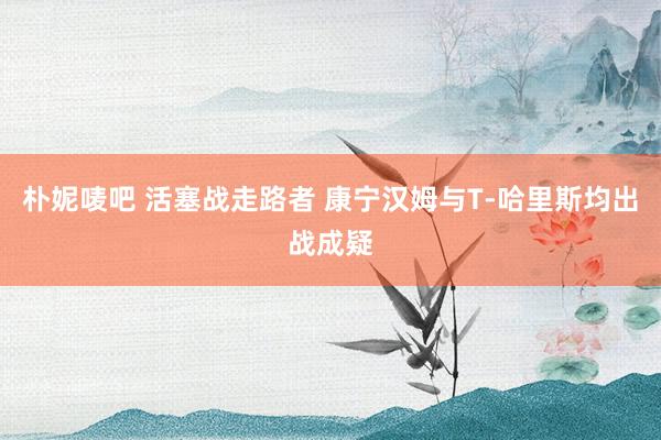 朴妮唛吧 活塞战走路者 康宁汉姆与T-哈里斯均出战成疑