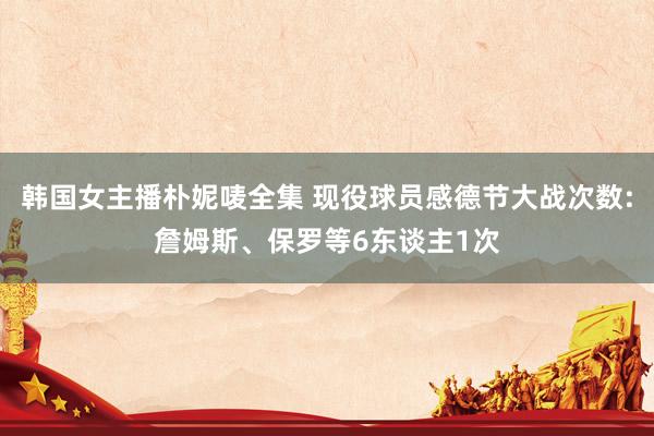 韩国女主播朴妮唛全集 现役球员感德节大战次数:詹姆斯、保罗等6东谈主1次