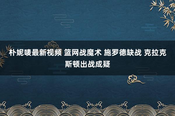 朴妮唛最新视频 篮网战魔术 施罗德缺战 克拉克斯顿出战成疑