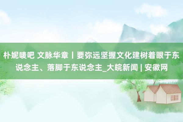 朴妮唛吧 文脉华章丨要弥远坚握文化建树着眼于东说念主、落脚于东说念主_大皖新闻 | 安徽网