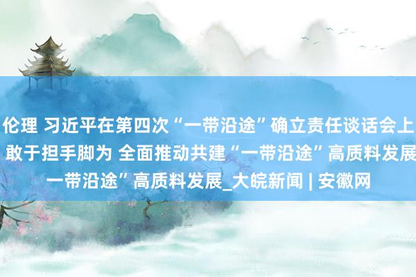 伦理 习近平在第四次“一带沿途”确立责任谈话会上强调 坚定策略自信 敢于担手脚为 全面推动共建“一带沿途”高质料发展_大皖新闻 | 安徽网