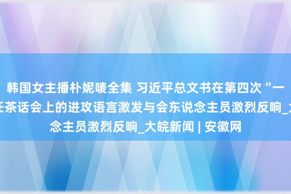 韩国女主播朴妮唛全集 习近平总文书在第四次“一带沿路”成立责任茶话会上的进攻语言激发与会东说念主员激烈反响_大皖新闻 | 安徽网