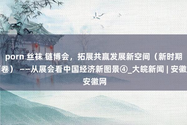 porn 丝袜 链博会，拓展共赢发展新空间（新时期画卷） ——从展会看中国经济新图景④_大皖新闻 | 安徽网