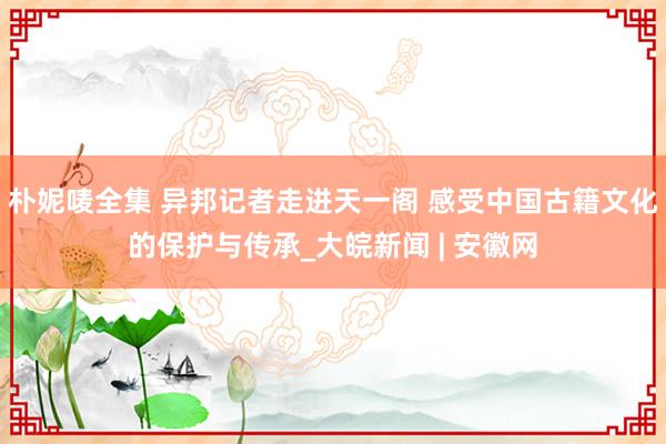 朴妮唛全集 异邦记者走进天一阁 感受中国古籍文化的保护与传承_大皖新闻 | 安徽网