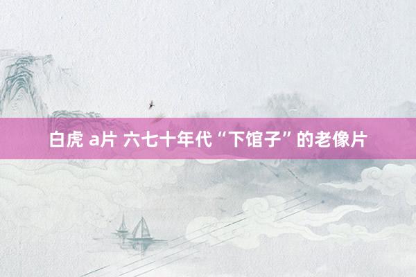 白虎 a片 六七十年代“下馆子”的老像片