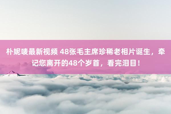 朴妮唛最新视频 48张毛主席珍稀老相片诞生，牵记您离开的48个岁首，看完泪目！