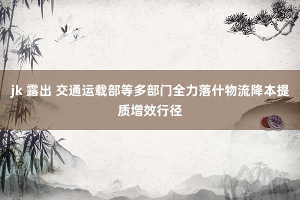 jk 露出 交通运载部等多部门全力落什物流降本提质增效行径