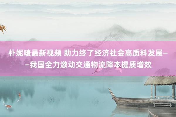 朴妮唛最新视频 助力终了经济社会高质料发展——我国全力激动交通物流降本提质增效