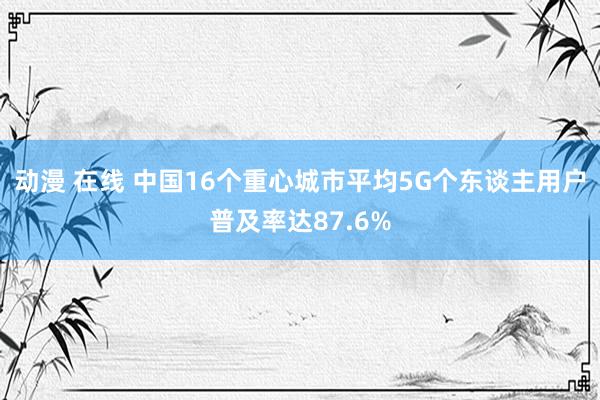 动漫 在线 中国16个重心城市平均5G个东谈主用户普及率达87.6%