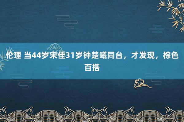 伦理 当44岁宋佳31岁钟楚曦同台，才发现，棕色百搭