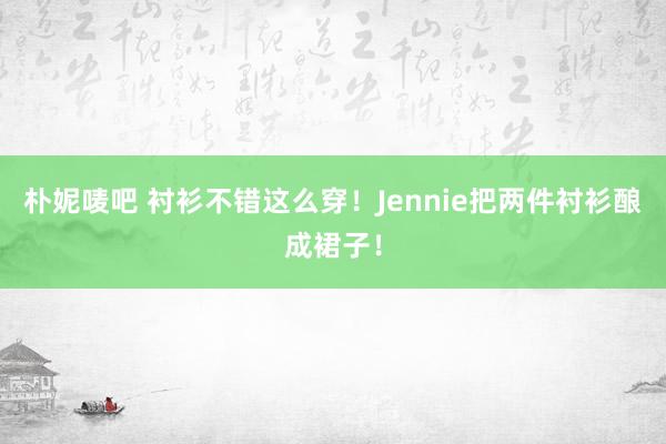 朴妮唛吧 衬衫不错这么穿！Jennie把两件衬衫酿成裙子！