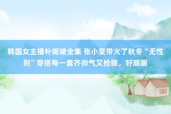 韩国女主播朴妮唛全集 张小斐带火了秋冬“无性别”穿搭每一套齐帅气又抢眼，好顺眼