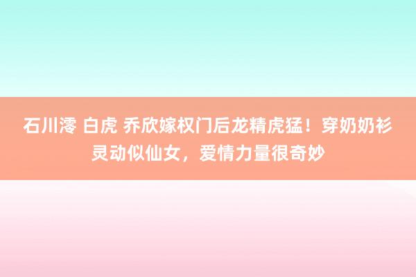 石川澪 白虎 乔欣嫁权门后龙精虎猛！穿奶奶衫灵动似仙女，爱情力量很奇妙