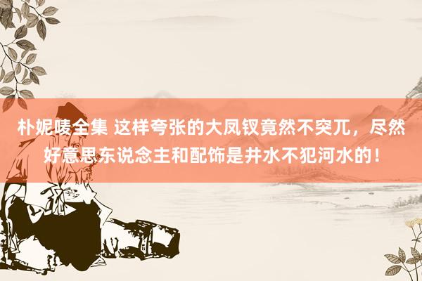 朴妮唛全集 这样夸张的大凤钗竟然不突兀，尽然好意思东说念主和配饰是井水不犯河水的！