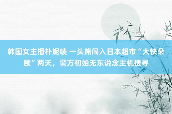 韩国女主播朴妮唛 一头熊闯入日本超市“大快朵颐”两天,警方初始无东说念主机搜寻