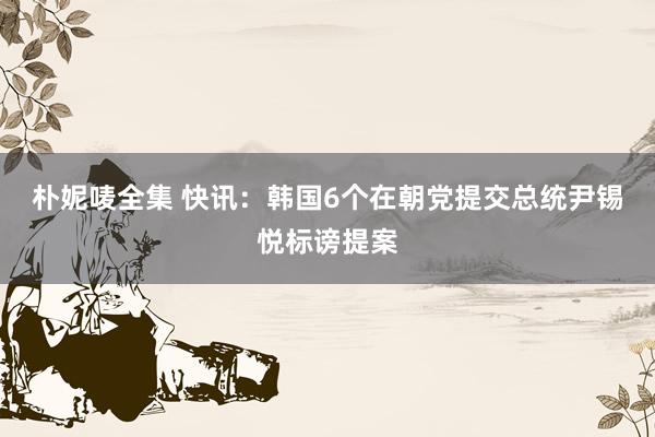 朴妮唛全集 快讯：韩国6个在朝党提交总统尹锡悦标谤提案
