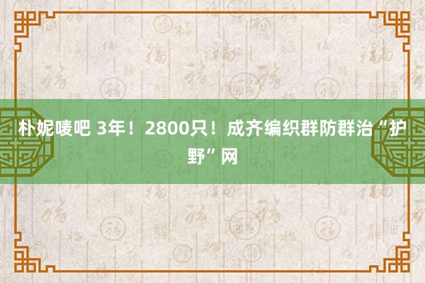 朴妮唛吧 3年！2800只！成齐编织群防群治“护野”网