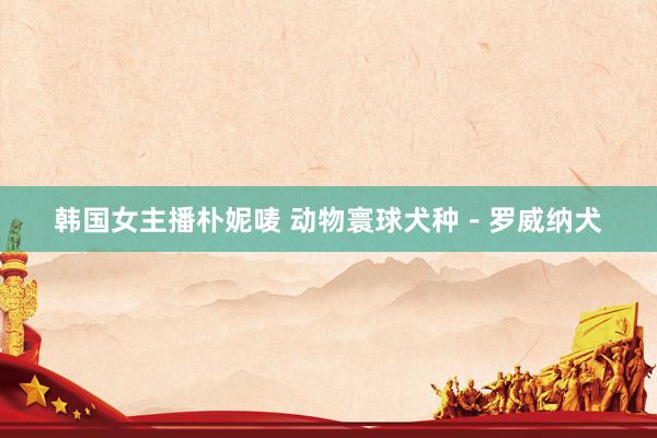 韩国女主播朴妮唛 动物寰球犬种－罗威纳犬