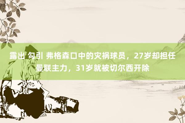 露出 勾引 弗格森口中的灾祸球员，27岁却担任曼联主力，31岁就被切尔西开除