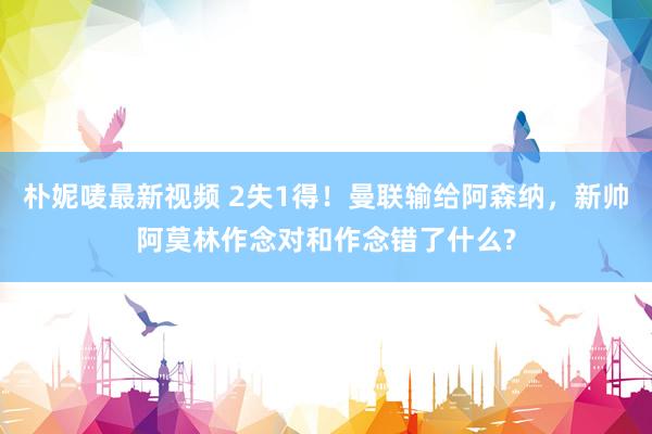 朴妮唛最新视频 2失1得！曼联输给阿森纳，新帅阿莫林作念对和作念错了什么?
