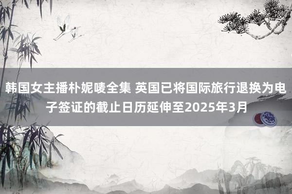 韩国女主播朴妮唛全集 英国已将国际旅行退换为电子签证的截止日历延伸至2025年3月