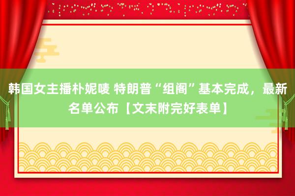 韩国女主播朴妮唛 特朗普“组阁”基本完成，最新名单公布【文末附完好表单】