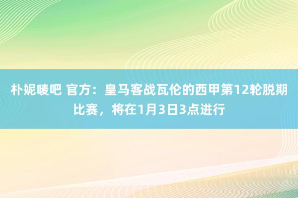 朴妮唛吧 官方：皇马客战瓦伦的西甲第12轮脱期比赛，将在1月3日3点进行