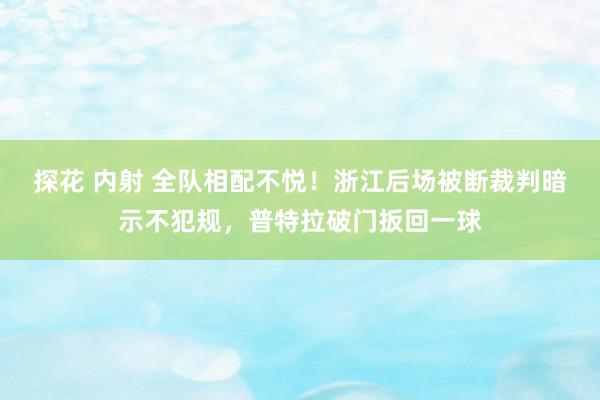 探花 内射 全队相配不悦！浙江后场被断裁判暗示不犯规，普特拉破门扳回一球
