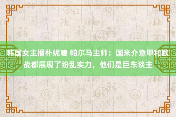 韩国女主播朴妮唛 帕尔马主帅：国米介意甲和欧战都展现了纷乱实力，他们是巨东谈主