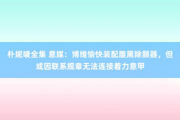 朴妮唛全集 意媒：博维愉快装配腹黑除颤器，但或因联系规章无法连接着力意甲