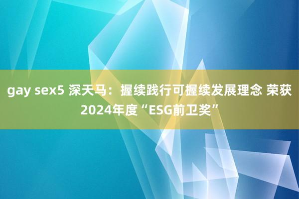 gay sex5 深天马：握续践行可握续发展理念 荣获2024年度“ESG前卫奖”