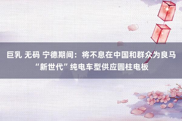 巨乳 无码 宁德期间：将不息在中国和群众为良马“新世代”纯电车型供应圆柱电板