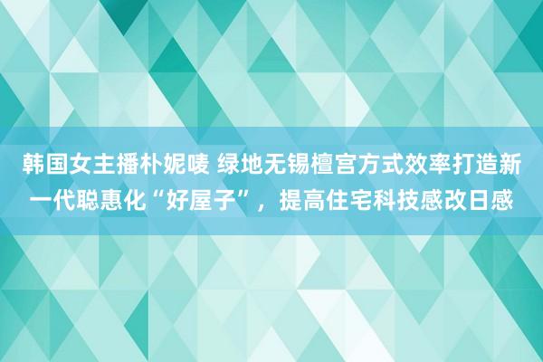韩国女主播朴妮唛 绿地无锡檀宫方式效率打造新一代聪惠化“好屋子”，提高住宅科技感改日感