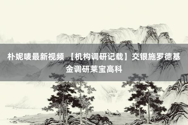 朴妮唛最新视频 【机构调研记载】交银施罗德基金调研莱宝高科