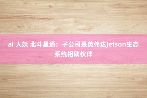 ai 人妖 北斗星通：子公司是英伟达Jetson生态系统相助伙伴