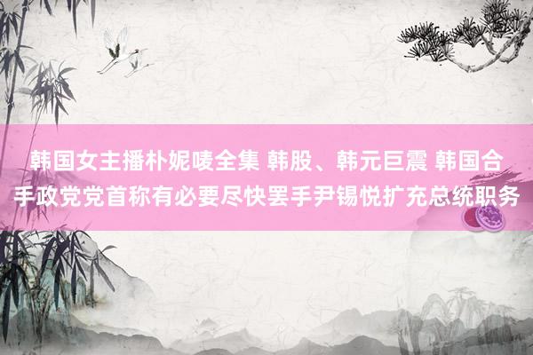 韩国女主播朴妮唛全集 韩股、韩元巨震 韩国合手政党党首称有必要尽快罢手尹锡悦扩充总统职务