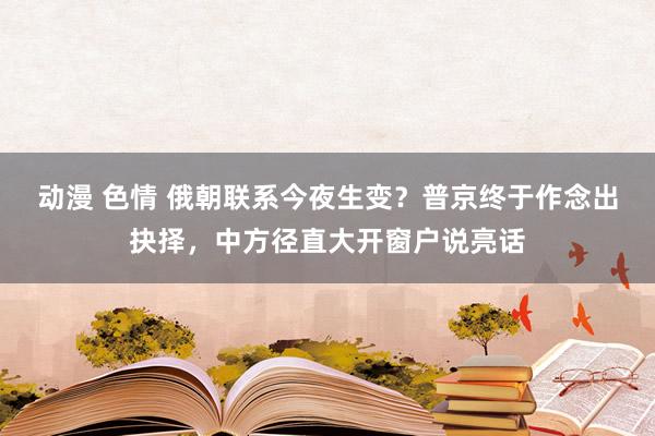 动漫 色情 俄朝联系今夜生变？普京终于作念出抉择，中方径直大开窗户说亮话