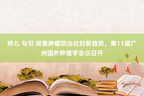 婷儿 勾引 探索肿瘤防治往时新趋势，第11届广州国外肿瘤学会议召开