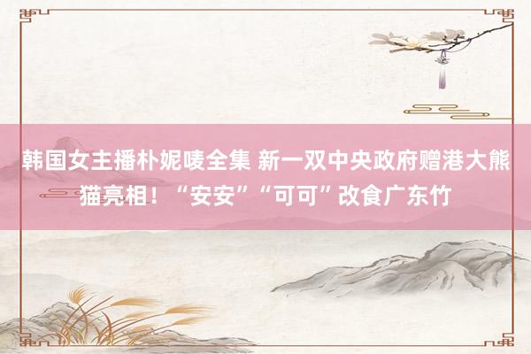 韩国女主播朴妮唛全集 新一双中央政府赠港大熊猫亮相！“安安”“可可”改食广东竹