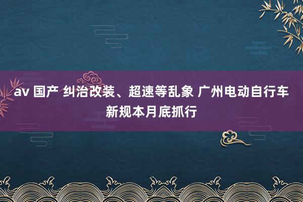 av 国产 纠治改装、超速等乱象 广州电动自行车新规本月底抓行
