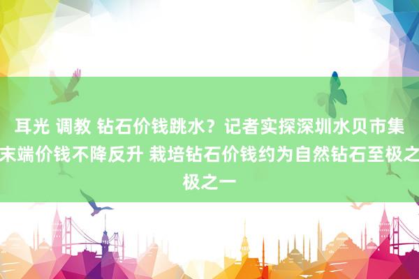 耳光 调教 钻石价钱跳水？记者实探深圳水贝市集：末端价钱不降反升 栽培钻石价钱约为自然钻石至极之一