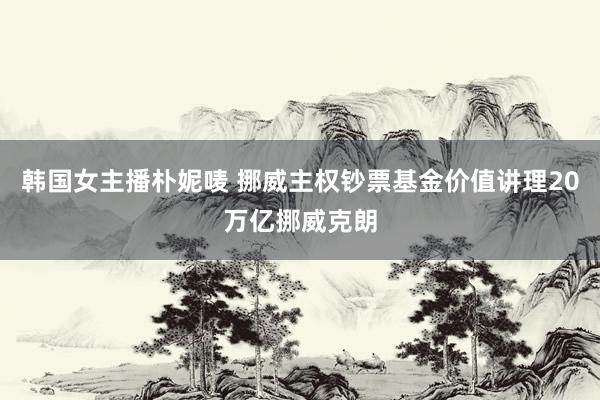 韩国女主播朴妮唛 挪威主权钞票基金价值讲理20万亿挪威克朗