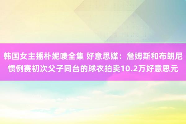 韩国女主播朴妮唛全集 好意思媒：詹姆斯和布朗尼惯例赛初次父子同台的球衣拍卖10.2万好意思元