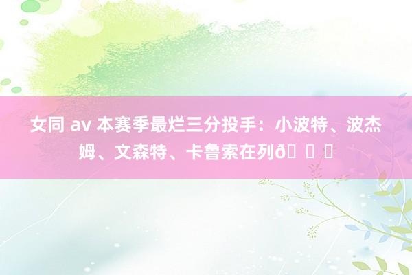 女同 av 本赛季最烂三分投手：小波特、波杰姆、文森特、卡鲁索在列👀