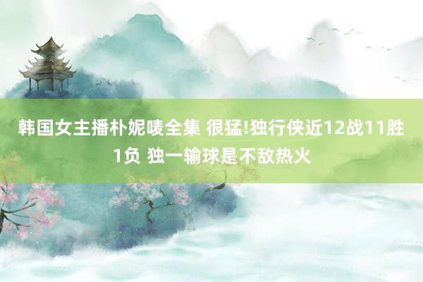 韩国女主播朴妮唛全集 很猛!独行侠近12战11胜1负 独一输球是不敌热火