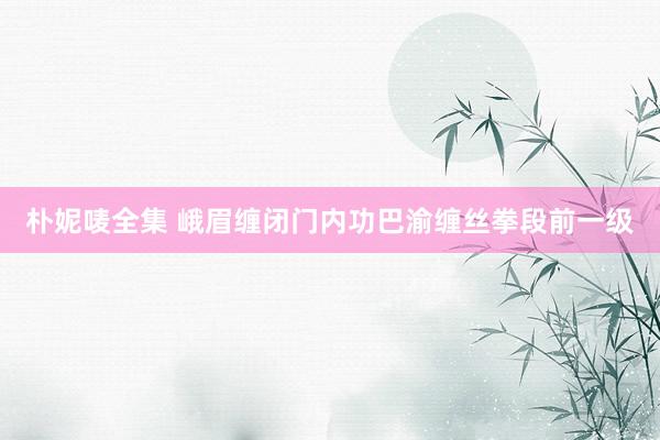 朴妮唛全集 峨眉缠闭门内功巴渝缠丝拳段前一级