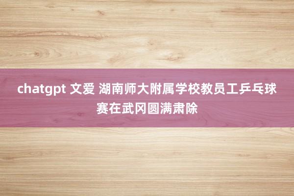 chatgpt 文爱 湖南师大附属学校教员工乒乓球赛在武冈圆满肃除